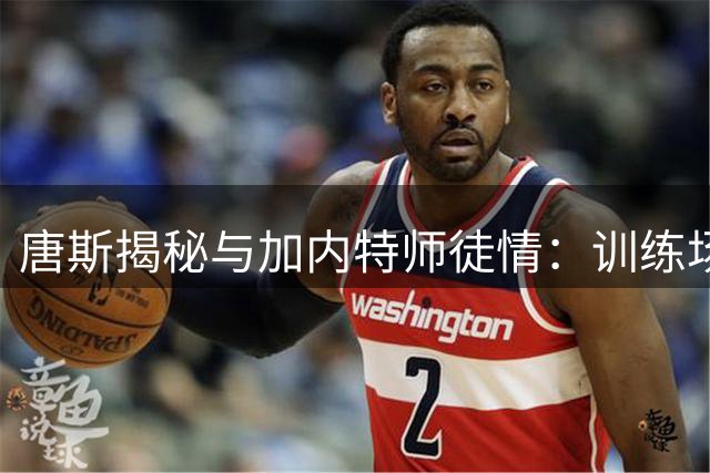 唐斯揭秘与加内特师徒情：训练场互飙垃圾话成就今日巨星