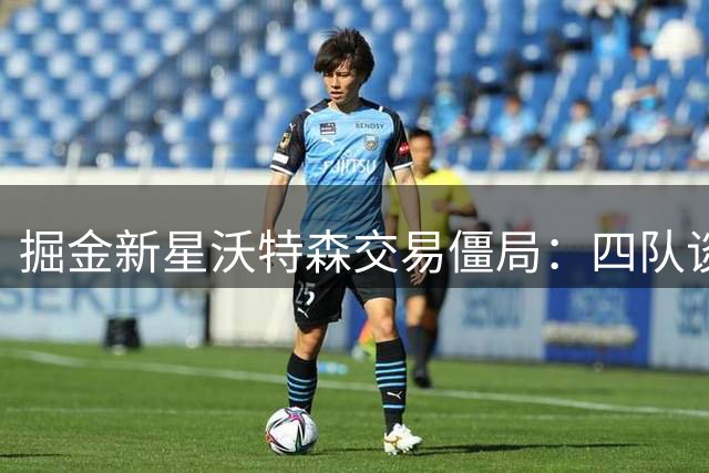 掘金新星沃特森交易僵局：四队谈判陷首轮签拉锯战