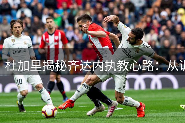 杜加里揭秘齐达内执教心路：从训练场找回球员时代的激情