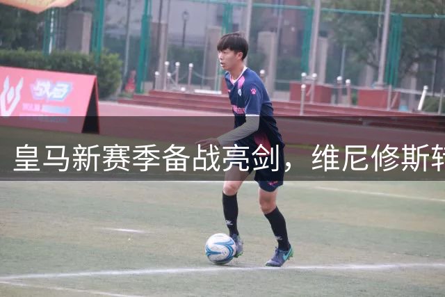 皇马新赛季备战亮剑，维尼修斯转会风云再起