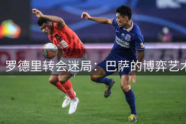 罗德里转会迷局：巴萨的博弈艺术能否奏效？