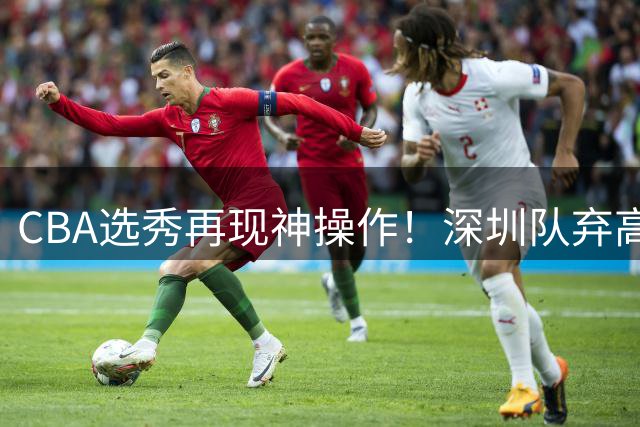 CBA选秀再现神操作！深圳队弃高顺位后摘得名宿之子