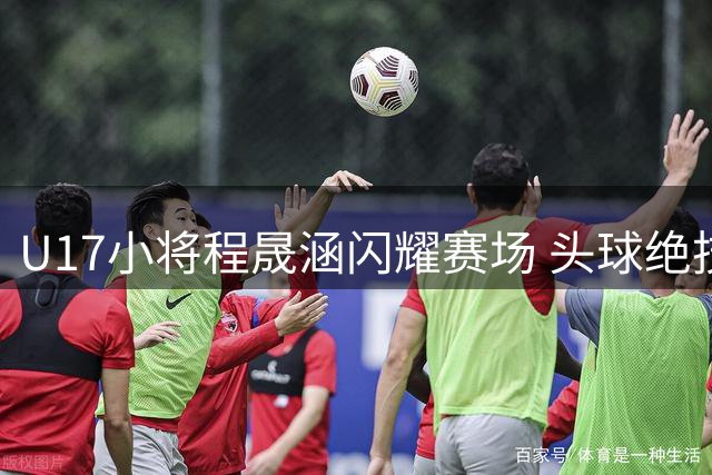 U17小将程晟涵闪耀赛场 头球绝技助力国少队